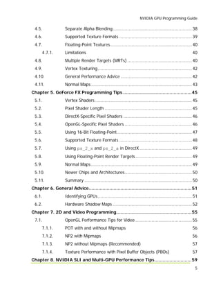 NVIDIA GPU Programming Guide
5
4.5. Separate Alpha Blending........................................................... 38
4.6. Supported Texture Formats ...................................................... 39
4.7. Floating-Point Textures............................................................. 40
4.7.1. Limitations 40
4.8. Multiple Render Targets (MRTs) ................................................ 40
4.9. Vertex Texturing...................................................................... 42
4.10. General Performance Advice ..................................................... 42
4.11. Normal Maps ........................................................................... 43
Chapter 5. GeForce FX Programming Tips ..................................................45
5.1. Vertex Shaders ........................................................................ 45
5.2. Pixel Shader Length ................................................................. 45
5.3. DirectX-Specific Pixel Shaders ................................................... 46
5.4. OpenGL-Specific Pixel Shaders .................................................. 46
5.5. Using 16-Bit Floating-Point........................................................ 47
5.6. Supported Texture Formats ...................................................... 48
5.7. Using ps_2_x and ps_2_a in DirectX ....................................... 49
5.8. Using Floating-Point Render Targets.......................................... 49
5.9. Normal Maps ........................................................................... 49
5.10. Newer Chips and Architectures.................................................. 50
5.11. Summary ................................................................................ 50
Chapter 6. General Advice...........................................................................51
6.1. Identifying GPUs...................................................................... 51
6.2. Hardware Shadow Maps ........................................................... 52
Chapter 7. 2D and Video Programming.......................................................55
7.1. OpenGL Performance Tips for Video .......................................... 55
7.1.1. POT with and without Mipmaps 56
7.1.2. NP2 with Mipmaps 56
7.1.3. NP2 without Mipmaps (Recommended) 57
7.1.4. Texture Performance with Pixel Buffer Objects (PBOs) 57
Chapter 8. NVIDIA SLI and Multi-GPU Performance Tips...........................59
 