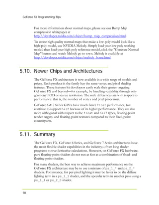 GeForce FX Programming Tips
50
For more information about normal maps, please see our Bump Map
compression whitepaper at
http://developer.nvidia.com/object/bump_map_compression.html.
To create high quality normal maps that make a low-poly model look like a
high-poly model, use NVIDIA Melody. Simply load your low poly working
model, then load your high-poly reference model, click the "Generate Normal
Map" button and watch Melody go to town. Melody is available at
http://developer.nvidia.com/object/melody_home.html.
5.10. Newer Chips and Architectures
The GeForce FX architecture is now available in a wide range of models and
prices. Each product in the family has the same vertex and pixel shading
features. These features let developers easily scale their games targeting
GeForce FX and beyond—for example, by handling scalability through only
geometry LOD or screen resolution. The only differences are with respect to
performance: that is, the number of vertex and pixel processors.
GeForce 6 & 7 Series GPUs have much faster float performance, but
continue to support half because of its higher performance. They are also
more orthogonal with respect to the float and half types, floating-point
render targets, and floating-point textures compared to their fixed-point
counterparts.
5.11. Summary
The GeForce FX, GeForce 6 Series, and GeForce 7 Series architectures have
the most flexible shader capabilities in the industry—from long shader
programs to true derivative calculations. However, on GeForce FX hardware,
pure floating-point shaders do not run as fast as a combination of fixed- and
floating-point shaders.
For many shaders, the best way to achieve maximum performance on the
GeForce FX architecture may be to use a mixture of ps_1_* and ps_2_*
shaders. For instance, for per-pixel lighting it may be faster to do the diffuse
lighting term in a ps_1_1 shader, and the specular term in another pass using a
ps_1_4 or ps_2_0 shader.
 