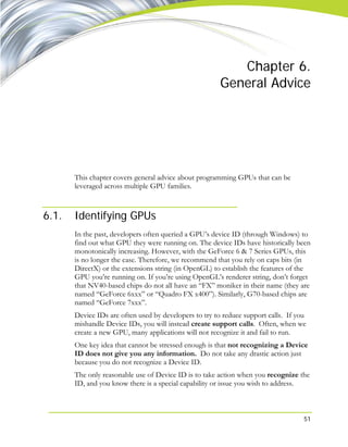 51
Chapter 6.
General Advice
This chapter covers general advice about programming GPUs that can be
leveraged across multiple GPU families.
6.1. Identifying GPUs
In the past, developers often queried a GPU’s device ID (through Windows) to
find out what GPU they were running on. The device IDs have historically been
monotonically increasing. However, with the GeForce 6 & 7 Series GPUs, this
is no longer the case. Therefore, we recommend that you rely on caps bits (in
DirectX) or the extensions string (in OpenGL) to establish the features of the
GPU you’re running on. If you’re using OpenGL’s renderer string, don’t forget
that NV40-based chips do not all have an “FX” moniker in their name (they are
named “GeForce 6xxx” or “Quadro FX x400”). Similarly, G70-based chips are
named “GeForce 7xxx”.
Device IDs are often used by developers to try to reduce support calls. If you
mishandle Device IDs, you will instead create support calls. Often, when we
create a new GPU, many applications will not recognize it and fail to run.
One key idea that cannot be stressed enough is that not recognizing a Device
ID does not give you any information. Do not take any drastic action just
because you do not recognize a Device ID.
The only reasonable use of Device ID is to take action when you recognize the
ID, and you know there is a special capability or issue you wish to address.
 