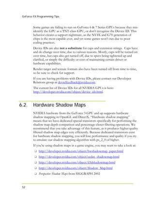 GeForce FX Programming Tips
52
Some games are failing to run on GeForce 6 & 7 Series GPUs because they mis-
identify the GPU as a TNT-class GPU, or don’t recognize the Device ID. This
behavior creates a support nightmare, as the NV4X and G70 generation of
chips is the most capable ever, and yet some games won’t run due to poor
coding practices.
Device IDs are also not a substitute for caps and extension strings. Caps have
and do change over time, due to various reasons. Mostly, caps will be turned on
over time, but caps also get turned off, due to specs being tightened up and
clarified, or simply the difficulty or cost of maintaining certain driver or
hardware capabilities.
Render target and texture formats also have been turned off from time to time,
so be sure to check for support.
If you are having problems with Device IDs, please contact our Developer
Relations group at devrelfeedback@nvidia.com.
The current list of Device IDs for all NVIDIA GPUs is here:
http://developer.nvidia.com/object/device_ids.html.
6.2. Hardware Shadow Maps
NVIDIA hardware from the GeForce 3 GPU and up supports hardware
shadow mapping in OpenGL and DirectX. “Hardware shadow mapping”
means that we have dedicated special transistors specifically for performing the
shadow map depth comparison and percentage-closer filtering operations. We
recommend that you take advantage of this feature, as it produces higher quality
filtered shadow map edges very efficiently. Because dedicated transistors exist
for hardware shadow mapping, you will lose performance and quality if you try
to emulate our shadow mapping algorithm with ps_2_0 of higher.
If you’re using shadow maps in a game engine, you may want to take a look at:
http://developer.nvidia.com/object/hwshadowmap_paper.html
http://developer.nvidia.com/object/cedec_shadowmap.html
http://developer.nvidia.com/object/d3dshadowmap.html
http://developer.nvidia.com/object/Shadow_Map.html
Perspective Shadow Maps from SIGGRAPH 2002
 