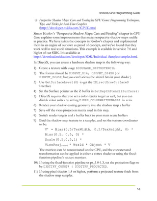 NVIDIA GPU Programming Guide
53
Perspective Shadow Maps: Care and Feeding in GPU Gems: Programming Techniques,
Tips, and Tricks for Real-Time Graphics
(http://developer.nvidia.com/GPUGems)
Simon Kozlov’s “Perspective Shadow Maps: Care and Feeding” chapter in GPU
Gems explains some improvements that make perspective shadow maps usable
in practice. We have taken the concepts in Kozlov’s chapter and implemented
them in an engine of our own as proof of concept, and we’ve found that they
work well in real-world situations. This example is available in version 7.0 and
higher of our SDK. It’s available at
http://download.nvidia.com/developer/SDK/Individual_Samples/samples.html.
In DirectX, you can create a hardware shadow map in the following way:
1) Create a texture with usage D3DUSAGE_DEPTHSTENCIL
2) The format should be D3DFMT_D16, D3DFMT_D24X8 ( or
D3DFMT_D24S8, but you can’t access the stencil bits in your shader )
3) Use GetSurfaceLevel(0) to get the IDirectDrawSurface9
Interface
4) Set the Surface pointer as the Z buffer in SetDepthStencilSurface()
5) DirectX requires that you set a color render target as well, but you can
disable color writes by setting D3DRS_COLORWRITEENABLE to zero.
6) Render your shadow-casting geometry into the shadow map z buffer
7) Save off the view-projection matrix used in this step.
8) Switch render targets and z buffer back to your main scene buffers
9) Bind the shadow map texture to a sampler, and set the texture coordinates
to be:
V’ = Bias(0.5/TexWidth, 0.5/TexHeight, 0) *
Bias(0.5, 0.5, 0) *
Scale(0.5,0.5,1) *
ViewProjsaved * World * Object * V
The matrices can be concatenated on the CPU, and the concatenated
transformation can be applied in either a vertex shader or using the fixed-
function pipeline’s texture matrices.
10) If using the fixed-function pipeline or ps_1.0-1.3, set the projection flags to
be D3DTTFF_COUNT4 | D3DTTFF_PROJECTED.
11) If using pixel shaders 1.4 or higher, perform a projected texture fetch from
the shadow map sampler.
 