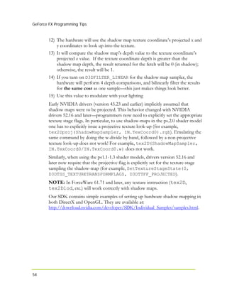 GeForce FX Programming Tips
54
12) The hardware will use the shadow map texture coordinate’s projected x and
y coordinates to look up into the texture.
13) It will compare the shadow map’s depth value to the texture coordinate’s
projected z value. If the texture coordinate depth is greater than the
shadow map depth, the result returned for the fetch will be 0 (in shadow);
otherwise, the result will be 1.
14) If you turn on D3DFILTER_LINEAR for the shadow map sampler, the
hardware will perform 4 depth comparisons, and bilinearly filter the results
for the same cost as one sample—this just makes things look better.
15) Use this value to modulate with your lighting
Early NVIDIA drivers (version 45.23 and earlier) implicitly assumed that
shadow maps were to be projected. This behavior changed with NVIDIA
drivers 52.16 and later—programmers now need to explicitly set the appropriate
texture stage flags. In particular, to use shadow-maps in the ps.2.0 shader model
one has to explicitly issue a projective texture look-up (for example,
tex2Dproj(ShadowMapSampler, IN.TexCoord0).rgb). Emulating the
same command by doing the w-divide by hand, followed by a non-projective
texture look-up does not work! For example, tex2D(ShadowMapSampler,
IN.TexCoord0/IN.TexCoord0.w) does not work.
Similarly, when using the ps1.1-1.3 shader models, drivers version 52.16 and
later now require that the projective flag is explicitly set for the texture-stage
sampling the shadow-map (for example, SetTextureStageState(0,
D3DTSS_TEXTURETRANSFORMFLAGS, D3DTTFF_PROJECTED).
NOTE: In ForceWare 61.71 and later, any texture instruction (tex2D,
tex2Dlod, etc.) will work correctly with shadow maps.
Our SDK contains simple examples of setting up hardware shadow mapping in
both DirectX and OpenGL. They are available at:
http://download.nvidia.com/developer/SDK/Individual_Samples/samples.html.
 