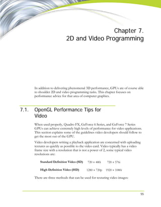 55
Chapter 7.
2D and Video Programming
In addition to delivering phenomenal 3D performance, GPUs are of course able
to shoulder 2D and video programming tasks. This chapter focuses on
performance advice for that area of computer graphics.
7.1. OpenGL Performance Tips for
Video
When used properly, Quadro FX, GeForce 6 Series, and GeForce 7 Series
GPUs can achieve extremely high levels of performance for video applications.
This section explains some of the guidelines video developers should follow to
get the most out of the GPU.
Video developers writing a playback application are concerned with uploading
textures as quickly as possible to the video card. Video typically has a video
frame size with a resolution that is not a power of 2, some typical video
resolutions are:
Standard Definition Video (SD) 720 × 480i 720 × 576i
High Definition Video (HD) 1280 × 720p 1920 × 1080i
There are three methods that can be used for texturing video images:
 