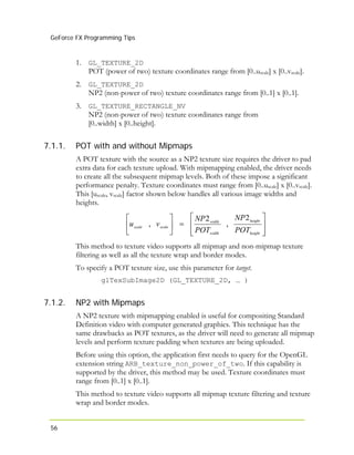 GeForce FX Programming Tips
1. GL_TEXTURE_2D
POT (power of two) texture coordinates range from [0..uscale] x [0..vscale].
2. GL_TEXTURE_2D
NP2 (non-power of two) texture coordinates range from [0..1] x [0..1].
3. GL_TEXTURE_RECTANGLE_NV
NP2 (non-power of two) texture coordinates range from
[0..width] x [0..height].
56
7.1.1. POT with and without Mipmaps
A POT texture with the source as a NP2 texture size requires the driver to pad
extra data for each texture upload. With mipmapping enabled, the driver needs
to create all the subsequent mipmap levels. Both of these impose a significant
performance penalty. Texture coordinates must range from [0..uscale] x [0..vscale].
This [uscale, vscale] factor shown below handles all various image widths and
heights.
⎥
⎥
⎦
⎤
⎢
⎢
⎣
⎡
=⎥
⎦
⎤
⎢
⎣
⎡
height
height
width
width
scalescale
POT
NP
POT
NP
vu
2
,
2
,
This method to texture video supports all mipmap and non-mipmap texture
filtering as well as all the texture wrap and border modes.
To specify a POT texture size, use this parameter for target.
glTexSubImage2D (GL_TEXTURE_2D, … )
7.1.2. NP2 with Mipmaps
A NP2 texture with mipmapping enabled is useful for compositing Standard
Definition video with computer generated graphics. This technique has the
same drawbacks as POT textures, as the driver will need to generate all mipmap
levels and perform texture padding when textures are being uploaded.
Before using this option, the application first needs to query for the OpenGL
extension string ARB_texture_non_power_of_two. If this capability is
supported by the driver, this method may be used. Texture coordinates must
range from [0..1] x [0..1].
This method to texture video supports all mipmap texture filtering and texture
wrap and border modes.
 