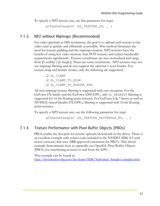 NVIDIA GPU Programming Guide
57
7.1.3.
7.1.4.
To specify a NP2 texture size, use this parameter for target:
glTexSubImage2D (GL_TEXTURE_2D, … )
NP2 without Mipmaps (Recommended)
For video playback at HD resolutions, the goal is to upload each texture to the
video card as quickly and efficiently as possible. This method eliminates the
need for texture padding and the mipmap creation. NP2 textures have the
benefit of using less video memory than POT textures and reduce bandwidth
requirements significantly. Texture coordinates are non-normalized and range
from [0..width] x [0..height]. There are some restrictions: NP2 textures may not
use mipmap filtering and do not support the optional 1-texel border. For
texture wrap and border modes, only the following are supported:
GL_CLAMP
GL_CLAMP_TO_EDGE
GL_CLAMP_TO_BORDER_ARB.
All non-mipmap texture filtering is supported with one exception. For the
GeForce FX family and the GeForce 6200 GPU, only GL_NEAREST filtering is
supported for 16-bit floating point textures. For GeForce 6 & 7 Series as well as
NV4XGL-based Quadro FX GPUs, filtering is supported with 16-bit floating
point textures.
To specify a NP2 texture size, use the following parameter for target:
glTexSubImage2D (GL_TEXTURE_RECTANGLE_NV, … )
Texture Performance with Pixel Buffer Objects (PBOs)
PBOs enable the fast path for texture uploads/downloads in the driver. There is
an excellent example with source code included in the NVIDIA SDK 8.5 (and
newer versions) that uses ARB approved extensions for PBO’s. This shows
example demonstrates how to optimally use OpenGL Pixel Buffer Objects
(PBOs) for transferring textures to and from the GPU.
This example can be found at:
http://download.nvidia.com/developer/SDK/Individual_Samples/samples.html.
 