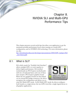 59
Chapter 8.
NVIDIA SLI and Multi-GPU
Performance Tips
This chapter presents several useful tips that allow your application to get the
maximum possible performance boost when running on a multi-GPU
configuration, such as NVIDIA’s SLI technology. For more information, please
see also
ftp://download.nvidia.com/developer/presentations/2004/GPU_Jackpot/SLI
_and_Stereo.pdf.
8.1. What is SLI?
SLI, which stands for “Scalable Link Interface”,
allows multiple GPUs to work together to
deliver higher performance. SLI-certified
motherboards are PCI Express motherboards
with two x16 physical lanes; each one of these
slots accepts a PCI Express graphics board.
When the two graphics boards are then linked
via an external SLI bridge connector, the driver
recognizes the configuration and allows you to
enter SLI Multi-GPU mode. In SLI Multi-GPU mode the driver configures
both boards as a single device: the two GPUs look like a single logical device to
all graphics applications.
 