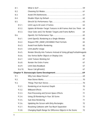 6
8.1. What is SLI?............................................................................ 59
8.2. Choosing SLI Modes................................................................. 61
8.3. Avoid CPU Bottlenecks.............................................................. 61
8.4. Disable VSync by Default.......................................................... 62
8.5. DirectX SLI Performance Tips.................................................... 63
8.5.1. Limit Lag to At Least 2 Frames 63
8.5.2. Update All Render-Target Textures in All Frames that Use Them 64
8.5.3. Clear Color and Z for Render Targets and Frame Buffers 64
8.6. OpenGL SLI Performance Tips................................................... 65
8.6.1. Limit OpenGL Rendering to a Single Window 65
8.6.2. Request PDF_SWAP_EXCHANGE Pixel Formats 65
8.6.3. Avoid Front Buffer Rendering 65
8.6.4. Limit pbuffer Usage 65
8.6.5. Render Directly into Textures Instead of Using glCopyTexSubImage66
8.6.6. Use Vertex Buffer Objects or Display Lists 66
8.6.7. Limit Texture Working Set 67
8.6.8. Render the Entire Frame 67
8.6.9. Limit Data Readback 67
8.6.10. Never Call glFinish() 67
Chapter 9. Stereoscopic Game Development..............................................69
9.1. Why Care About Stereo?........................................................... 69
9.2. How Stereo Works ................................................................... 70
9.3. Things That Hurt Stereo ........................................................... 70
9.3.1. Rendering at an Incorrect Depth 70
9.3.2. Billboard Effects 71
9.3.3. Post-Processing and Screen-Space Effects 71
9.3.4. Using 2D Rendering in Your 3D Scene 71
9.3.5. Sub-View Rendering 71
9.3.6. Updating the Screen with Dirty Rectangles 72
9.3.7. Resolving Collisions with Too Much Separation 72
9.3.8. Changing Depth Range for Difference Objects in the Scene 72
 