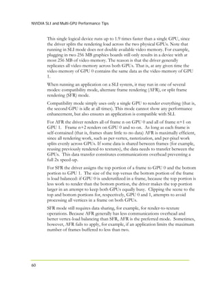 NVIDIA SLI and Multi-GPU Performance Tips
60
This single logical device runs up to 1.9 times faster than a single GPU, since
the driver splits the rendering load across the two physical GPUs. Note that
running in SLI mode does not double available video memory. For example,
plugging in two 256 MB graphics boards still only results in a device with at
most 256 MB of video memory. The reason is that the driver generally
replicates all video memory across both GPUs. That is, at any given time the
video memory of GPU 0 contains the same data as the video memory of GPU
1.
When running an application on a SLI system, it may run in one of several
modes: compatibility mode, alternate frame rendering (AFR), or split frame
rendering (SFR) mode.
Compatibility mode simply uses only a single GPU to render everything (that is,
the second GPU is idle at all times). This mode cannot show any performance
enhancement, but also ensures an application is compatible with SLI.
For AFR the driver renders all of frame n on GPU 0 and all of frame n+1 on
GPU 1. Frame n+2 renders on GPU 0 and so on. As long as each frame is
self-contained (that is, frames share little to no data) AFR is maximally efficient,
since all rendering work, such as per-vertex, rasterization, and per-pixel work
splits evenly across GPUs. If some data is shared between frames (for example,
reusing previously rendered-to textures), the data needs to transfer between the
GPUs. This data transfer constitutes communications overhead preventing a
full 2x speed-up.
For SFR the driver assigns the top portion of a frame to GPU 0 and the bottom
portion to GPU 1. The size of the top versus the bottom portion of the frame
is load balanced: if GPU 0 is underutilized in a frame, because the top portion is
less work to render than the bottom portion, the driver makes the top portion
larger in an attempt to keep both GPUs equally busy. Clipping the scene to the
top and bottom portions for, respectively, GPU 0 and 1, attempts to avoid
processing all vertices in a frame on both GPUs.
SFR mode still requires data sharing, for example, for render-to-texture
operations. Because AFR generally has less communications overhead and
better vertex-load balancing than SFR, AFR is the preferred mode. Sometimes,
however, AFR fails to apply, for example, if an application limits the maximum
number of frames buffered to less than two.
 