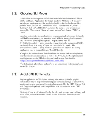 NVIDIA GPU Programming Guide
61
8.2. Choosing SLI Modes
Applications in development default to compatibility mode in current drivers
(66.93 and later). Application developers can force AFR and SFR modes by
creating an application-specific profile in the driver, i.e., in the display driver
control panel, click on the GeForce tab, select “Performance & Quality
Settings,” click on “Add Profile,” and enter the name of your application’s
executable. Then enable “Show advanced settings” and choose “AFR” or
“SFR”.
Another option is for the application to programmatically choose an SLI mode.
All NVIDIA drivers support a control panel API that lets applications query
and set various control panel options. As part of that API the
NvCplGetDataInt() entry point allows querying for how many total GPUs
are installed and how many of those are currently in SLI mode. The
NvCplSetDataInt() entry point lets application set whether the calling
application runs in compatibility, AFR, or SFR mode.
Complete documentation of these interfaces and source code showing how to
use these interfaces are available as part of the NVSDK; the NVCpl sample in
particular exercises the SLI detection and mode-setting functionality
(http://developer.nvidia.com/object/sdk_home.html).
The following is a list of dos and don’ts to get a maximum performance boost
on an SLI system.
8.3. Avoid CPU Bottlenecks
If your application is CPU-bound running it on a more powerful graphics
solution has little to no performance impact. To take advantage of a multi-GPU
configuration, you must avoid becoming bottlenecked by the CPU. Chapter 2 of
this Programming Guide provides guidance how to detect and avoid CPU
bottlenecks.
Similarly, if your application artificially throttles its frame rate to an arbitrary and
fixed value, then the frame rate cannot exceed that value. Please avoid that
situation.
 