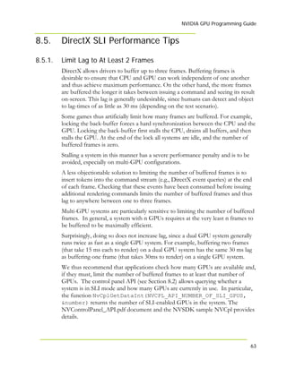 NVIDIA GPU Programming Guide
63
8.5. DirectX SLI Performance Tips
8.5.1. Limit Lag to At Least 2 Frames
DirectX allows drivers to buffer up to three frames. Buffering frames is
desirable to ensure that CPU and GPU can work independent of one another
and thus achieve maximum performance. On the other hand, the more frames
are buffered the longer it takes between issuing a command and seeing its result
on-screen. This lag is generally undesirable, since humans can detect and object
to lag-times of as little as 30 ms (depending on the test scenario).
Some games thus artificially limit how many frames are buffered. For example,
locking the back-buffer forces a hard synchronization between the CPU and the
GPU. Locking the back-buffer first stalls the CPU, drains all buffers, and then
stalls the GPU. At the end of the lock all systems are idle, and the number of
buffered frames is zero.
Stalling a system in this manner has a severe performance penalty and is to be
avoided, especially on multi-GPU configurations.
A less objectionable solution to limiting the number of buffered frames is to
insert tokens into the command stream (e.g., DirectX event queries) at the end
of each frame. Checking that these events have been consumed before issuing
additional rendering commands limits the number of buffered frames and thus
lag to anywhere between one to three frames.
Multi-GPU systems are particularly sensitive to limiting the number of buffered
frames. In general, a system with n GPUs requires at the very least n frames to
be buffered to be maximally efficient.
Surprisingly, doing so does not increase lag, since a dual GPU system generally
runs twice as fast as a single GPU system. For example, buffering two frames
(that take 15 ms each to render) on a dual GPU system has the same 30 ms lag
as buffering one frame (that takes 30ms to render) on a single GPU system.
We thus recommend that applications check how many GPUs are available and,
if they must, limit the number of buffered frames to at least that number of
GPUs. The control panel API (see Section 8.2) allows querying whether a
system is in SLI mode and how many GPUs are currently in use. In particular,
the function NvCplGetDataInt(NVCPL_API_NUMBER_OF_SLI_GPUS,
&number) returns the number of SLI-enabled GPUs in the system. The
NVControlPanel_API.pdf document and the NVSDK sample NVCpl provides
details.
 