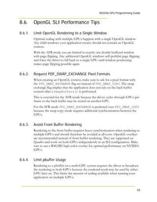 NVIDIA GPU Programming Guide
65
8.6. OpenGL SLI Performance Tips
8.6.1.
8.6.2.
8.6.3.
8.6.4.
Limit OpenGL Rendering to a Single Window
Optimal scaling with multiple GPUs happens with a single OpenGL window.
Any child windows your application creates should not contain an OpenGL
context.
With the AFR mode you are limited to exactly one double buffered window
with page flipping. Any additional OpenGL windows will prohibit page flipping
and force the driver to fall back to a single GPU until window positioning
makes page flipping possible again.
Request PDF_SWAP_EXCHANGE Pixel Formats
When creating an OpenGL context, make sure to ask for a pixel format with
the PFD_SWAP_EXCHANGE flag set instead of PFD_SWAP_COPY. The swap
exchange flag implies that the application does not rely on the back buffer
content after a SwapBuffers() is performed.
This is essential for the AFR mode because the driver cycles through GPUs per
frame so the back buffer may be stored on another GPU.
For the SFR mode PFD_SWAP_EXCHANGE is preferred over PFD_SWAP_COPY
because the swap copy mode requires additional synchronization between the
GPUs.
Avoid Front Buffer Rendering
Rendering to the front buffer requires heavy synchronization when rendering to
multiple GPUs and should therefore be avoided at all costs. OpenGL overlays
are recommended instead of front buffer rendering. They are supported on
Quadro and work on both GPUs independently in an SLI configuration. Make
sure to use a R5G5B5 high-color overlay for optimal performance on NVIDIA
GPUs.
Limit pbuffer Usage
Rendering to a pbuffer on a multi GPU system requires the driver to broadcast
the rendering to both GPUs because the rendered result may be used by either
GPU later on. This limits the amount of scaling available when running your
application on multiple GPUs.
 