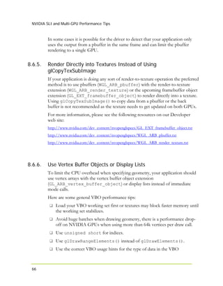 NVIDIA SLI and Multi-GPU Performance Tips
66
8.6.5.
In some cases it is possible for the driver to detect that your application only
uses the output from a pbuffer in the same frame and can limit the pbuffer
rendering to a single GPU.
Render Directly into Textures Instead of Using
glCopyTexSubImage
If your application is doing any sort of render-to-texture operation the preferred
method is to use pbuffers (WGL_ARB_pbuffer) with the render-to-texture
extension (WGL_ARB_render_texture) or the upcoming framebuffer object
extension (GL_EXT_framebuffer_object) to render directly into a texture.
Using glCopyTexSubImage() to copy data from a pbuffer or the back
buffer is not recommended as the texture needs to get updated on both GPUs.
For more information, please see the following resources on our Developer
web site:
http://www.nvidia.com/dev_content/nvopenglspecs/GL_EXT_framebuffer_object.txt
http://www.nvidia.com/dev_content/nvopenglspecs/WGL_ARB_pbuffer.txt
http://www.nvidia.com/dev_content/nvopenglspecs/WGL_ARB_render_texture.txt
8.6.6. Use Vertex Buffer Objects or Display Lists
To limit the CPU overhead when specifying geometry, your application should
use vertex arrays with the vertex buffer object extension
(GL_ARB_vertex_buffer_object) or display lists instead of immediate
mode calls.
Here are some general VBO performance tips:
Load your VBO working set first or textures may block faster memory until
the working set stabilizes.
Avoid huge batches when drawing geometry, there is a performance drop-
off on NVIDIA GPUs when using more than 64k vertices per draw call.
Use unsigned short for indices.
Use glDrawRangeElements() instead of glDrawElements().
Use the correct VBO usage hints for the type of data in the VBO
 