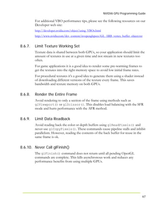 NVIDIA GPU Programming Guide
67
For additional VBO performance tips, please see the following resources on our
Developer web site:
http://developer.nvidia.com/object/using_VBOs.html
http://www.nvidia.com/dev_content/nvopenglspecs/GL_ARB_vertex_buffer_object.txt
8.6.7.
8.6.8.
8.6.9.
8.6.10.
Limit Texture Working Set
Texture data is shared between both GPUs, so your application should limit the
amount of textures in use at a given time and not stream in new textures too
often.
For game applications it is a good idea to render some pre-warming frames to
get the textures into the right memory space to avoid low initial frame rates.
For procedural textures it’s a good idea to generate them using a shader instead
of downloading different versions of the texture every frame. This saves
bandwidth and texture memory on both GPUs.
Render the Entire Frame
Avoid rendering to only a section of the frame using methods such as
glViewport() or glScissor(). This disables load balancing with the SFR
mode and hurts performance with the AFR method.
Limit Data Readback
Avoid reading back the color or depth buffers using glReadPixels() and
never use glCopyPixels(). These commands cause pipeline stalls and inhibit
parallelism. However, reading the contents of the back buffer for reuse in the
same frame is ok.
Never Call glFinish()
The glFinish() command does not return until all pending OpenGL
commands are complete. This kills asynchronous work and reduces any
performance benefits from using multiple GPUs.
 