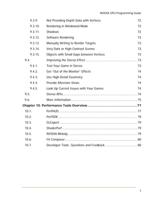 NVIDIA GPU Programming Guide
7
9.3.9. Not Providing Depth Data with Vertices 72
9.3.10. Rendering in Windowed Mode 72
9.3.11. Shadows 72
9.3.12. Software Rendering 73
9.3.13. Manually Writing to Render Targets 73
9.3.14. Very Dark or High-Contrast Scenes 73
9.3.15. Objects with Small Gaps between Vertices 73
9.4. Improving the Stereo Effect ...................................................... 73
9.4.1. Test Your Game in Stereo 73
9.4.2. Get “Out of the Monitor” Effects 74
9.4.3. Use High-Detail Geometry 74
9.4.4. Provide Alternate Views 74
9.4.5. Look Up Current Issues with Your Games 74
9.5. Stereo APIs ............................................................................. 74
9.6. More Information..................................................................... 75
Chapter 10. Performance Tools Overview...................................................77
10.1. PerfHUD.................................................................................. 77
10.2. PerfSDK .................................................................................. 78
10.3. GLExpert................................................................................. 79
10.4. ShaderPerf .............................................................................. 79
10.5. NVIDIA Melody ........................................................................ 79
10.6. FX Composer........................................................................... 80
10.7. Developer Tools Questions and Feedback.................................. 80
 