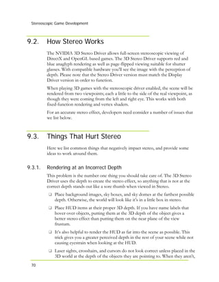 Stereoscopic Game Development
70
9.2. How Stereo Works
The NVIDIA 3D Stereo Driver allows full-screen stereoscopic viewing of
DirectX and OpenGL based games. The 3D Stereo Driver supports red and
blue anaglyph rendering as well as page-flipped viewing suitable for shutter
glasses. With compatible hardware you’ll see the image with the perception of
depth. Please note that the Stereo Driver version must match the Display
Driver version in order to function.
When playing 3D games with the stereoscopic driver enabled, the scene will be
rendered from two viewpoints; each a little to the side of the real viewpoint, as
though they were coming from the left and right eye. This works with both
fixed-function rendering and vertex shaders.
For an accurate stereo effect, developers need consider a number of issues that
we list below.
9.3. Things That Hurt Stereo
Here we list common things that negatively impact stereo, and provide some
ideas to work around them.
9.3.1. Rendering at an Incorrect Depth
This problem is the number one thing you should take care of. The 3D Stereo
Driver uses the depth to create the stereo effect, so anything that is not at the
correct depth stands out like a sore thumb when viewed in Stereo.
Place background images, sky boxes, and sky domes at the farthest possible
depth. Otherwise, the world will look like it’s in a little box in stereo.
Place HUD items at their proper 3D depth. If you have name labels that
hover over objects, putting them at the 3D depth of the object gives a
better stereo effect than putting them on the near plane of the view
frustum.
It’s also helpful to render the HUD as far into the scene as possible. This
trick gives you a greater perceived depth in the rest of your scene while not
causing eyestrain when looking at the HUD.
Laser sights, crosshairs, and cursors do not look correct unless placed in the
3D world at the depth of the objects they are pointing to. When they aren’t,
 