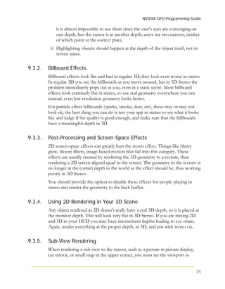 NVIDIA GPU Programming Guide
71
9.3.2.
9.3.3.
9.3.4.
9.3.5.
it is almost impossible to use them since the user’s eyes are converging on
one depth, but the cursor is at another depth; users see two cursors, neither
of which point at the correct place.
Highlighting objects should happen at the depth of the object itself, not in
screen space.
Billboard Effects
Billboard effects look flat and bad in regular 3D; they look even worse in stereo.
In regular 3D you see the billboards as you move around, but in 3D Stereo the
problem immediately pops out at you, even in a static scene. Most billboard
effects look extremely flat in stereo, so use real geometry everywhere you can
instead, even low resolution geometry looks better.
For particle effect billboards (sparks, smoke, dust, etc), these may or may not
look ok, the best thing you can do is test your app in stereo to see what it looks
like and judge if the quality is good enough, and make sure that the billboards
have a meaningful depth in 3D.
Post-Processing and Screen-Space Effects
2D screen-space effects can greatly hurt the stereo effect. Things like blurry
glow, bloom filters, image-based motion blur fall into this category. These
effects are usually created by rendering the 3D geometry to a texture, then
rendering a 2D screen aligned quad to the screen. The geometry in the texture is
no longer at the correct depth in the world as the effect should be, thus working
poorly in 3D Stereo.
You should provide the option to disable these effects for people playing in
stereo and render the geometry to the back buffer.
Using 2D Rendering in Your 3D Scene
Any object rendered as 2D doesn’t really have a real 3D depth, so it is placed at
the monitor depth. This will look very flat in 3D Stereo. If you are mixing 2D
and 3D in your HUD you may have inconsistent depths leading to eye strain.
Again, render everything at the proper depth, in 3D, and test with stereo on.
Sub-View Rendering
When rendering a sub view to the screen, such as a picture in picture display,
car mirror, or small map in the upper corner, you must set the viewport to
 