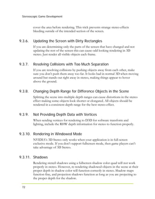 Stereoscopic Game Development
72
9.3.6.
9.3.7.
9.3.8.
9.3.9.
9.3.10.
9.3.11.
cover the area before rendering. This trick prevents strange stereo effects
bleeding outside of the intended section of the screen.
Updating the Screen with Dirty Rectangles
If you are determining only the parts of the screen that have changed and not
updating the rest of the screen this can cause odd looking rendering in 3D
stereo. Just render all visible objects each frame.
Resolving Collisions with Too Much Separation
If you are resolving collisions by pushing objects away from each other, make
sure you don’t push them away too far. It looks bad in normal 3D when moving
around but stands out right away in stereo, making things appear to hover
above the ground.
Changing Depth Range for Difference Objects in the Scene
Splitting the scene into multiple depth ranges can cause distortions in the stereo
effect making some objects look shorter or elongated. All objects should be
rendered in a consistent depth range for the best stereo effect.
Not Providing Depth Data with Vertices
When sending vertices for rendering to D3D for software transform and
lighting, include the RHW depth information for stereo to function properly.
Rendering in Windowed Mode
NVIDIA’s 3D Stereo only works when your application is in full-screen
exclusive mode. If you don’t support fullscreen mode, then game players can’t
take advantage of 3D Stereo.
Shadows
Rendering stencil shadows using a fullscreen shadow color quad will not work
properly in stereo. However, re-rendering shadowed objects in the scene at their
proper depth in shadow color will function correctly in stereo. Shadow maps
function fine, and projection shadows function as long as you are projecting to
the proper depth for the shadow.
 