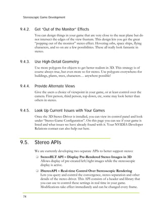 Stereoscopic Game Development
74
9.4.2.
9.4.3.
9.4.4.
9.4.5.
9.5.
Get “Out of the Monitor” Effects
You can design things in your game that are very close to the near plane but do
not intersect the edges of the view frustum. This design lets you get the great
“popping out of the monitor” stereo effect. Hovering orbs, space ships, flying
characters, and so on are a few possibilities. These all really look fantastic in
stereo.
Use High-Detail Geometry
Use more polygons for objects to get better realism in 3D. This strategy is of
course always true, but even more so for stereo. Use polygons everywhere–for
buildings, plants, trees, characters… anywhere possible!
Provide Alternate Views
Give the users a choice of viewpoint in your game, or at least control over the
camera. First person, third person, top down, etc, some may look better than
others in stereo.
Look Up Current Issues with Your Games
Once the 3D Stereo Driver is installed, you can view its control panel and look
under “Stereo Game Configuration”. On this page you can see if your game is
listed and what issues we have already found with it. Your NVIDIA Developer
Relations contact can also help out here.
Stereo APIs
We are currently developing two separate APIs to better support stereo:
StereoBLT API – Display Pre-Rendered Stereo Images in 3D
Allows display of pre-created left/right images while the stereoscopic
display is active.
IStereoAPI – Real-time Control Over Stereoscopic Rendering
Lets you query and control the convergence, stereo separation and other
details of the stereo driver. This API consists of a header and library that
you can use to control these settings in real time in your game.
Modifications take effect immediately and can be changed every frame.
 