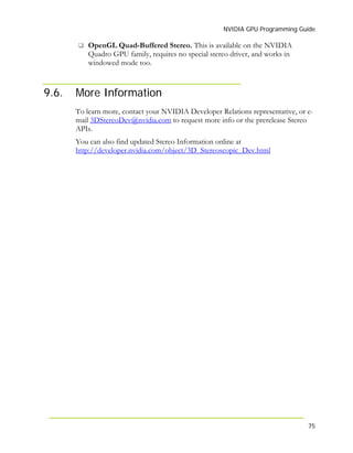 NVIDIA GPU Programming Guide
75
9.6.
OpenGL Quad-Buffered Stereo. This is available on the NVIDIA
Quadro GPU family, requires no special stereo driver, and works in
windowed mode too.
More Information
To learn more, contact your NVIDIA Developer Relations representative, or e-
mail 3DStereoDev@nvidia.com to request more info or the prerelease Stereo
APIs.
You can also find updated Stereo Information online at
http://developer.nvidia.com/object/3D_Stereoscopic_Dev.html
 