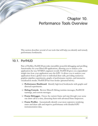 77
Chapter 10.
Performance Tools Overview
This section describes several of our tools that will help you identify and remedy
performance bottlenecks.
10.1. PerfHUD
Part of PerfKit, PerfHUD provides incredibly powerful debugging and profiling
functionality for your Direct3D applications, allowing you to analyze your
application the way NVIDIA engineers would. PerfHUD gives you unparalleled
insight into how your application uses the GPU. It allows you to analyze your
application from a global view to individual draw calls, providing numerous
graphics pipeline experiments, graphs of performance metrics, and interactive
visualization modes. PerfHUD has four modes (pictured below):
Performance Dashboard. Identify high-level bottlenecks with graphs and
directed experiments.
Debug Console. Review DirectX Debug runtime messages, PerfHUD
warnings, and custom messages.
Frame Debugger. Freeze the current frame and step through your scene
one draw call at a time, dissecting them with advanced State Inspectors.
Frame Profiler. Automatically identify your most expensive rendering
states and draw calls and improve performance with detailed GPU
instrumentation data.
 