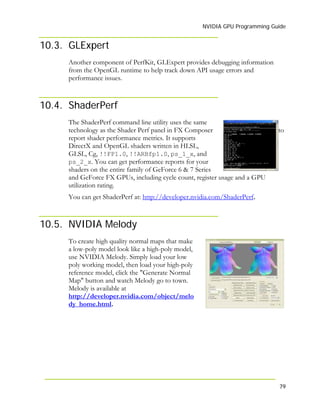 NVIDIA GPU Programming Guide
10.3. GLExpert
Another component of PerfKit, GLExpert provides debugging information
from the OpenGL runtime to help track down API usage errors and
performance issues.
10.4. ShaderPerf
The ShaderPerf command line utility uses the same
technology as the Shader Perf panel in FX Composer to
report shader performance metrics. It supports
DirectX and OpenGL shaders written in HLSL,
GLSL, Cg, !!FP1.0, !!ARBfp1.0, ps_1_x, and
ps_2_x. You can get performance reports for your
shaders on the entire family of GeForce 6 & 7 Series
and GeForce FX GPUs, including cycle count, register usage and a GPU
utilization rating.
You can get ShaderPerf at: http://developer.nvidia.com/ShaderPerf.
10.5. NVIDIA Melody
To create high quality normal maps that make
a low-poly model look like a high-poly model,
use NVIDIA Melody. Simply load your low
poly working model, then load your high-poly
reference model, click the "Generate Normal
Map" button and watch Melody go to town.
Melody is available at
http://developer.nvidia.com/object/melo
dy_home.html.
79
 