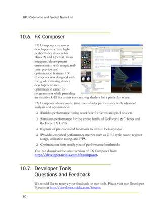 GPU Codename and Product Name List
80
10.6. FX Composer
FX Composer empowers
developers to create high-
performance shaders for
DirectX and OpenGL in an
integrated development
environment with unique r
time preview and
optimization features. FX
Composer was designed with
the goal of making shader
development and
optimization easier for
programmers while providing
an intuitive GUI for artists customizing shaders for a particular scene.
eal-
FX Composer allows you to tune your shader performance with advanced
analysis and optimization:
Enables performance tuning workflow for vertex and pixel shaders
Simulates performance for the entire family of GeForce 6 & 7 Series and
GeForce FX GPUs
Capture of pre-calculated functions to texture look-up table
Provides empirical performance metrics such as GPU cycle count, register
usage, utilization rating, and FPS.
Optimization hints notify you of performance bottlenecks
You can download the latest version of FX Composer from:
http://developer.nvidia.com/fxcomposer.
10.7. Developer Tools
Questions and Feedback
We would like to receive your feedback on our tools. Please visit our Developer
Forums at http://developer.nvidia.com/forums.
 
