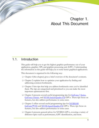9
Chapter 1.
About This Document
1.1. Introduction
This guide will help you to get the highest graphics performance out of your
application, graphics API, and graphics processing unit (GPU). Understanding
the information in this guide will help you to write better graphical applications.
This document is organized in the following way:
Chapter 1(this chapter) gives a brief overview of the document’s contents.
Chapter 2 explains how to optimize your application by finding and
addressing common bottlenecks.
Chapter 3 lists tips that help you address bottlenecks once you’ve identified
them. The tips are categorized and prioritized so you can make the most
important optimizations first.
Chapter 4 presents several useful programming tips for GeForce 7 Series,
GeForce 6 Series, and NV4X-based Quadro FX GPUs. These tips focus on
features, but also address performance in some cases.
Chapter 5 offers several useful programming tips for NVIDIA®
GeForce™ FX and NV3X-based Quadro FX GPUs. These tips focus on
features, but also address performance in some cases.
Chapter 6 presents general advice for NVIDIA GPUs, covering a variety of
different topics such as performance, GPU identification, and more.
 