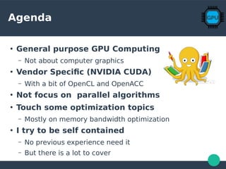 Agenda
●
General purpose GPU Computing
– Not about computer graphics
●
Vendor Specific (NVIDIA CUDA)
– With a bit of OpenCL and OpenACC
●
Not focus on parallel algorithms
●
Touch some optimization topics
– Mostly on memory bandwidth optimization
●
I try to be self contained
– No previous experience need it
– But there is a lot to cover
 