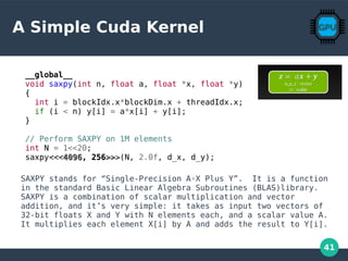 41
A Simple Cuda Kernel
SAXPY stands for “Single-Precision A·X Plus Y”. It is a function
in the standard Basic Linear Algebra Subroutines (BLAS)library.
SAXPY is a combination of scalar multiplication and vector
addition, and it’s very simple: it takes as input two vectors of
32-bit floats X and Y with N elements each, and a scalar value A.
It multiplies each element X[i] by A and adds the result to Y[i].
__global__
void saxpy(int n, float a, float *x, float *y)
{
int i = blockIdx.x*blockDim.x + threadIdx.x;
if (i < n) y[i] = a*x[i] + y[i];
}
// Perform SAXPY on 1M elements
int N = 1<<20;
saxpy<<<<<<40964096, 256, 256>>>>>>(N, 2.0f, d_x, d_y);
 