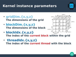 42
Kernel instance parameters
●
gridDim.{x,y,z}
The dimensions of the grid
●
blockDim.{x,y,z}
The dimensions of the block
●
blockIdx.{x,y,z}
The index of the current block within the grid
●
threadIdx.{x,y,z}
The index of the current thread with the block
 