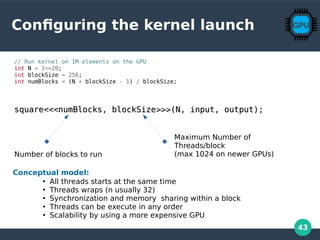 43
Configuring the kernel launch
// Run kernel on 1M elements on the GPU
int N = 1<<20;
int blockSize = 256;
int numBlocks = (N + blockSize - 1) / blockSize;
squaresquare<<<<<<numBlocks, blockSizenumBlocks, blockSize>>>>>>(N, input, output);(N, input, output);
Number of blocks to run
Maximum Number of
Threads/block
(max 1024 on newer GPUs)
Conceptual model:
●
All threads starts at the same time
●
Threads wraps (n usually 32)
●
Synchronization and memory sharing within a block
●
Threads can be execute in any order
●
Scalability by using a more expensive GPU
 