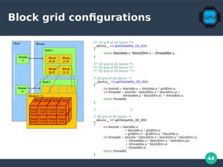 44
Block grid configurations
/** 1D grid of 1D blocks **/
__device__ int getGlobalIdx_1D_1D()
{
return blockIdxblockIdx.x *blockDimblockDim.x + threadIdxthreadIdx.x;
}
/** 1D grid of 2D blocks **/
/** 1D grid of 3D blocks **/
/** 2D grid of 1D blocks **/
/* 2D grid of 2D blocks */
__device__ int getGlobalIdx_2D_2D()
{
int blockId = blockIdx.x + blockIdx.y * gridDim.x;
int threadId = blockId * (blockDim.x * blockDim.y) +
(threadIdx.y * blockDim.x) + threadIdx.x;
return threadId;
}
/* . . . . . . . . . . */
/* 3D grid of 3D blocks */
__device__ int getGlobalIdx_3D_3D()
{
int blockId = blockIdx.x
+ blockIdx.y * gridDim.x
+ gridDim.x * gridDim.y * blockIdx.z;
int threadId = blockId * (blockDim.x * blockDim.y * blockDim.z)
+ (threadIdx.z * (blockDim.x * blockDim.y))
+ (threadIdx.y * blockDim.x)
+ threadIdx.x;
return threadId;
}
 