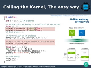 51
Calling the Kernel, The easy way
int main(void)
{
int N = 1<<20; // 1M elements
// Allocate Unified Memory -- accessible from CPU or GPU
float *x, *y;
cudaMallocManaged(&x, N*sizeof(float));
cudaMallocManaged(&y, N*sizeof(float));
// Init arrays ....
// Perform SAXPY on 1M elements
saxpy<<<(N+255)/256, 256>>>(N, 2.0f, x, y);
// Wait for GPU to finish before accessing on host
cudaDeviceSynchronize();
float maxError = 0.0f;
for (int i = 0; i < N; i++)
maxError = max(maxError, abs(y[i]-4.0f));
printf("Max error: %fn", maxError);
// Free memory
cudaFree(x);
cudaFree(y);
}
https://devblogs.nvidia.com/even-easier-introduction-cuda/
Unified memoryUnified memory
architecturearchitecture
https://devblogs.nvidia.com/unified-memory-in-cuda-6/
 