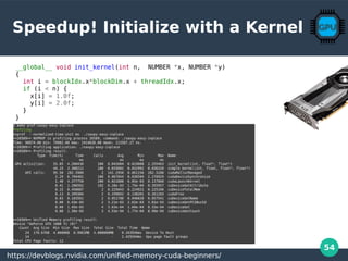 54
Speedup! Initialize with a Kernel
__global__ void init_kernel(int n, NUMBER *x, NUMBER *y)
{
int i = blockIdx.x*blockDim.x + threadIdx.x;
if (i < n) {
x[i] = 1.0f;
y[i] = 2.0f;
}
}
https://devblogs.nvidia.com/unified-memory-cuda-beginners/
 