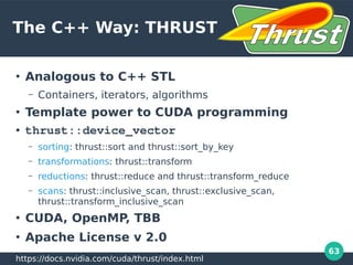 63
The C++ Way: THRUST
●
Analogous to C++ STL
– Containers, iterators, algorithms
●
Template power to CUDA programming
● thrust::device_vector
– sorting: thrust::sort and thrust::sort_by_key
– transformations: thrust::transform
– reductions: thrust::reduce and thrust::transform_reduce
– scans: thrust::inclusive_scan, thrust::exclusive_scan,
thrust::transform_inclusive_scan
●
CUDA, OpenMP, TBB
●
Apache License v 2.0
https://docs.nvidia.com/cuda/thrust/index.html
 