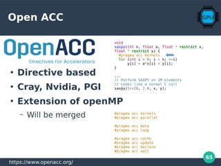 65
Open ACC
void
saxpy(int n, float a, float * restrict x,
float * restrict y) {
#pragma acc kernels
for (int i = 0; i < n; ++i)
y[i] = a*x[i] + y[i];
}
...
// Perform SAXPY on 1M elements
// Looks like a normal C call
saxpy(1<<20, 2.0, x, y);
#pragma acc kernels
#pragma acc parallel
#pragma acc data
#pragma acc loop
#pragma acc cache
#pragma acc update
#pragma acc declare
#pragma acc wait
https://www.openacc.org/
●
Directive based
●
Cray, Nvidia, PGI
●
Extension of openMP
– Will be merged
 