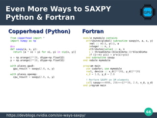 66
Even More Ways to SAXPY
Python & Fortran
module mymodule contains
attributes(global) subroutine saxpy(n, a, x, y)
real :: x(:), y(:), a
integer :: n, i
attributes(value) :: a, n
i = threadIdx%x+(blockIdx%x-1)*blockDim%x
if (i<=n) y(i) = a*x(i)+y(i)
end subroutine saxpy
end module mymodule
program main
use cudafor; use mymodule
real, device :: x_d(2**20), y_d(2**20)
x_d = 1.0, y_d = 2.0
! Perform SAXPY on 1M elements
call saxpy<<<4096, 256>>>(2**20, 2.0, x_d, y_d)
end program main
from copperhead import *
import numpy as np
@cu
def saxpy(a, x, y):
return [a * xi + yi for xi, yi in zip(x, y)]
x = np.arange(2**20, dtype=np.float32)
y = np.arange(2**20, dtype=np.float32)
with places.gpu0:
gpu_result = saxpy(2.0, x, y)
with places.openmp:
cpu_result = saxpy(2.0, x, y)
https://devblogs.nvidia.com/six-ways-saxpy/
Copperhead (Python)Copperhead (Python) FortranFortran
 