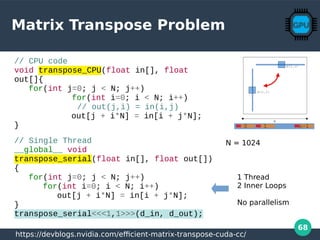 68
Matrix Transpose Problem
10 n-1
// CPU code
void transpose_CPU(float in[], float
out[]{
for(int j=0; j < N; j++)
for(int i=0; i < N; i++)
// out(j,i) = in(i,j)
out[j + i*N] = in[i + j*N];
}
// Single Thread
__global__ void
transpose_serial(float in[], float out[])
{
for(int j=0; j < N; j++)
for(int i=0; i < N; i++)
out[j + i*N] = in[i + j*N];
}
transpose_serial<<<1,1>>>(d_in, d_out);
N = 1024
https://devblogs.nvidia.com/efficient-matrix-transpose-cuda-cc/
1 Thread
2 Inner Loops
No parallelism
 