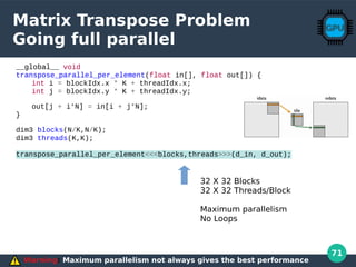 71
Matrix Transpose Problem
Going full parallel
__global__ void
transpose_parallel_per_element(float in[], float out[]) {
int i = blockIdx.x * K + threadIdx.x;
int j = blockIdx.y * K + threadIdx.y;
out[j + i*N] = in[i + j*N];
}
dim3 blocks(N/K,N/K);
dim3 threads(K,K);
transpose_parallel_per_element<<<blocks,threads>>>(d_in, d_out);
Warning: Maximum parallelism not always gives the best performance
32 X 32 Blocks
32 X 32 Threads/Block
Maximum parallelism
No Loops
 