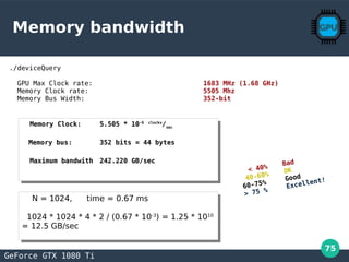 75
Memory bandwidth
./deviceQuery
GPU Max Clock rate: 1683 MHz (1.68 GHz)
Memory Clock rate: 5505 Mhz
Memory Bus Width: 352-bit
GeForce GTX 1080 Ti
Memory Clock: 5.505 * 10-6 clocks
/sec
Memory bus: 352 bits = 44 bytes
Maximum bandwith 242.220 GB/sec
Memory Clock: 5.505 * 10-6 clocks
/sec
Memory bus: 352 bits = 44 bytes
Maximum bandwith 242.220 GB/sec
< 40%
Bad
40-60%
OK
60-75%
Good
> 75 %
Excellent!
N = 1024, time = 0.67 ms
1024 * 1024 * 4 * 2 / (0.67 * 10-3
) = 1.25 * 1010
= 12.5 GB/sec
N = 1024, time = 0.67 ms
1024 * 1024 * 4 * 2 / (0.67 * 10-3
) = 1.25 * 1010
= 12.5 GB/sec
 