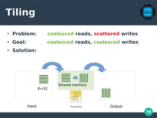 78
Tiling
●
Problem: coalesced reads, scattered writes
●
Goal: coalesced reads, coalesced writes
●
Solution:
Input Output
Shared memory
K=32
 