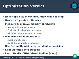 87
Optimization Verdict
●
Never optimize in vacuum. Know when to stop
●
Use existing robust libraries
●
Measure & improve memory bandwidth
– Assure sufficient occupancy
– Coalesce global memory accesses
– Minimize latency between accesses
●
Minimize thread divergence
– Avoid branchy code
– Avoid thread workload imbalance
●
Use fast math intrinsics, and double precision
●
Split workload into streams
●
Learn Nvidia CUDA Visual Profiler (nvvp)
Udacity CS344: Intro to Parallel Programming
 
