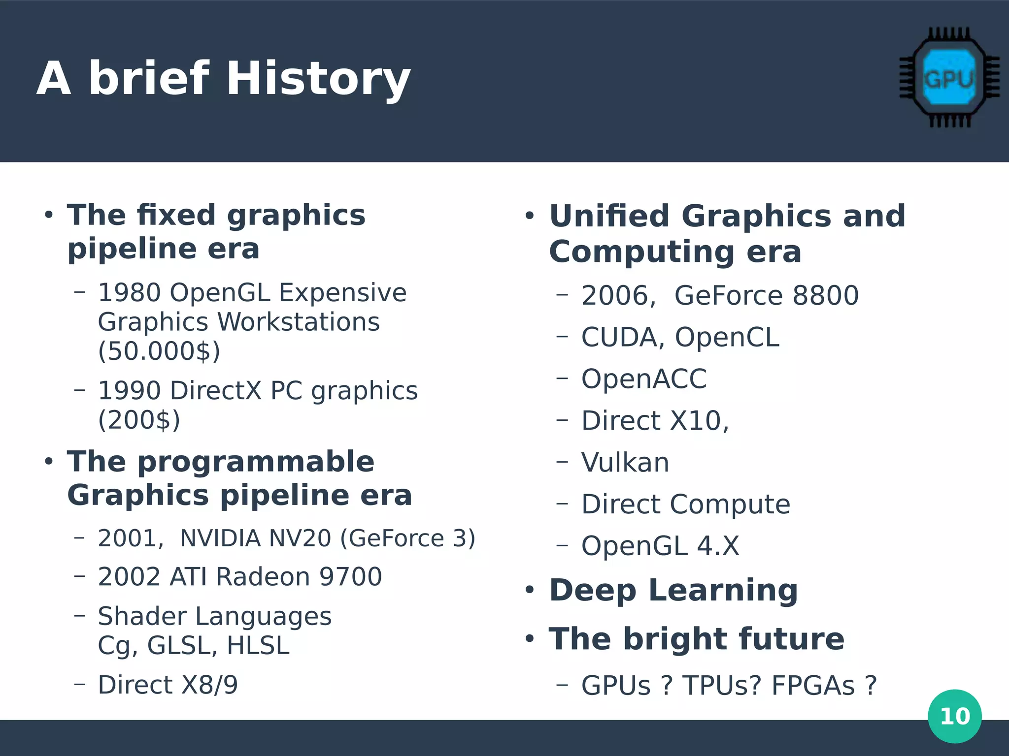 10
A brief History
●
The fixed graphics
pipeline era
– 1980 OpenGL Expensive
Graphics Workstations
(50.000$)
– 1990 DirectX PC graphics
(200$)
●
The programmable
Graphics pipeline era
– 2001, NVIDIA NV20 (GeForce 3)
– 2002 ATI Radeon 9700
– Shader Languages
Cg, GLSL, HLSL
– Direct X8/9
●
Unified Graphics and
Computing era
– 2006, GeForce 8800
– CUDA, OpenCL
– OpenACC
– Direct X10,
– Vulkan
– Direct Compute
– OpenGL 4.X
●
Deep Learning
●
The bright future
– GPUs ? TPUs? FPGAs ?
 