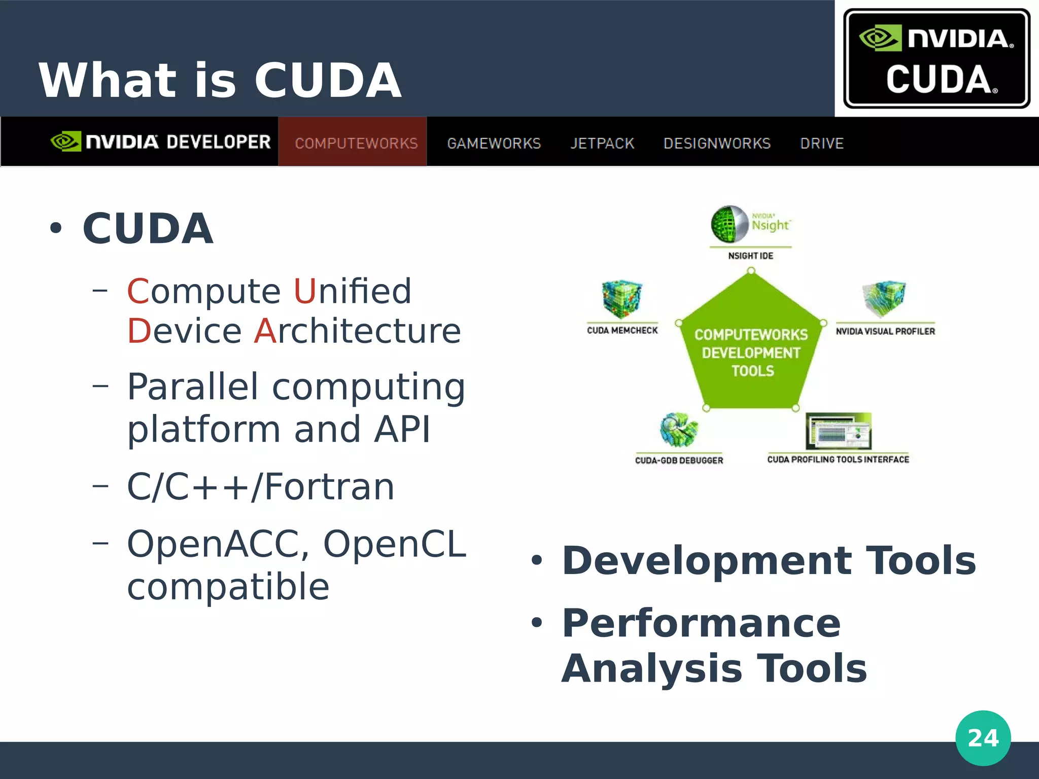24
What is CUDA
●
Development Tools
●
Performance
Analysis Tools
●
CUDA
– Compute Unified
Device Architecture
– Parallel computing
platform and API
– C/C++/Fortran
– OpenACC, OpenCL
compatible
 