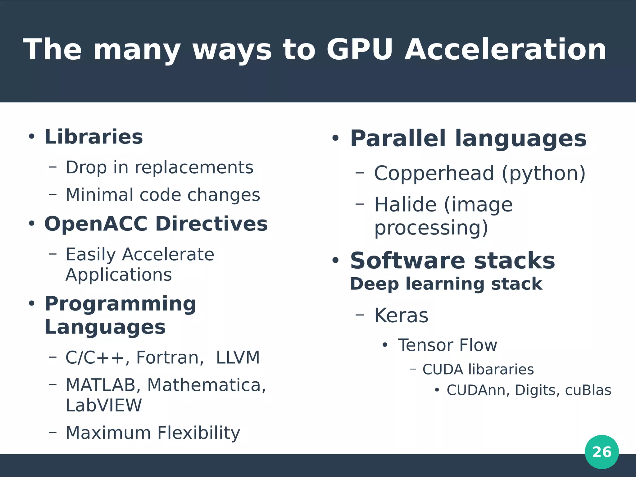 26
The many ways to GPU Acceleration
●
Libraries
– Drop in replacements
– Minimal code changes
●
OpenACC Directives
– Easily Accelerate
Applications
●
Programming
Languages
– C/C++, Fortran, LLVM
– MATLAB, Mathematica,
LabVIEW
– Maximum Flexibility
●
Parallel languages
– Copperhead (python)
– Halide (image
processing)
●
Software stacks
Deep learning stack
– Keras
●
Tensor Flow
– CUDA libararies
●
CUDAnn, Digits, cuBlas
 