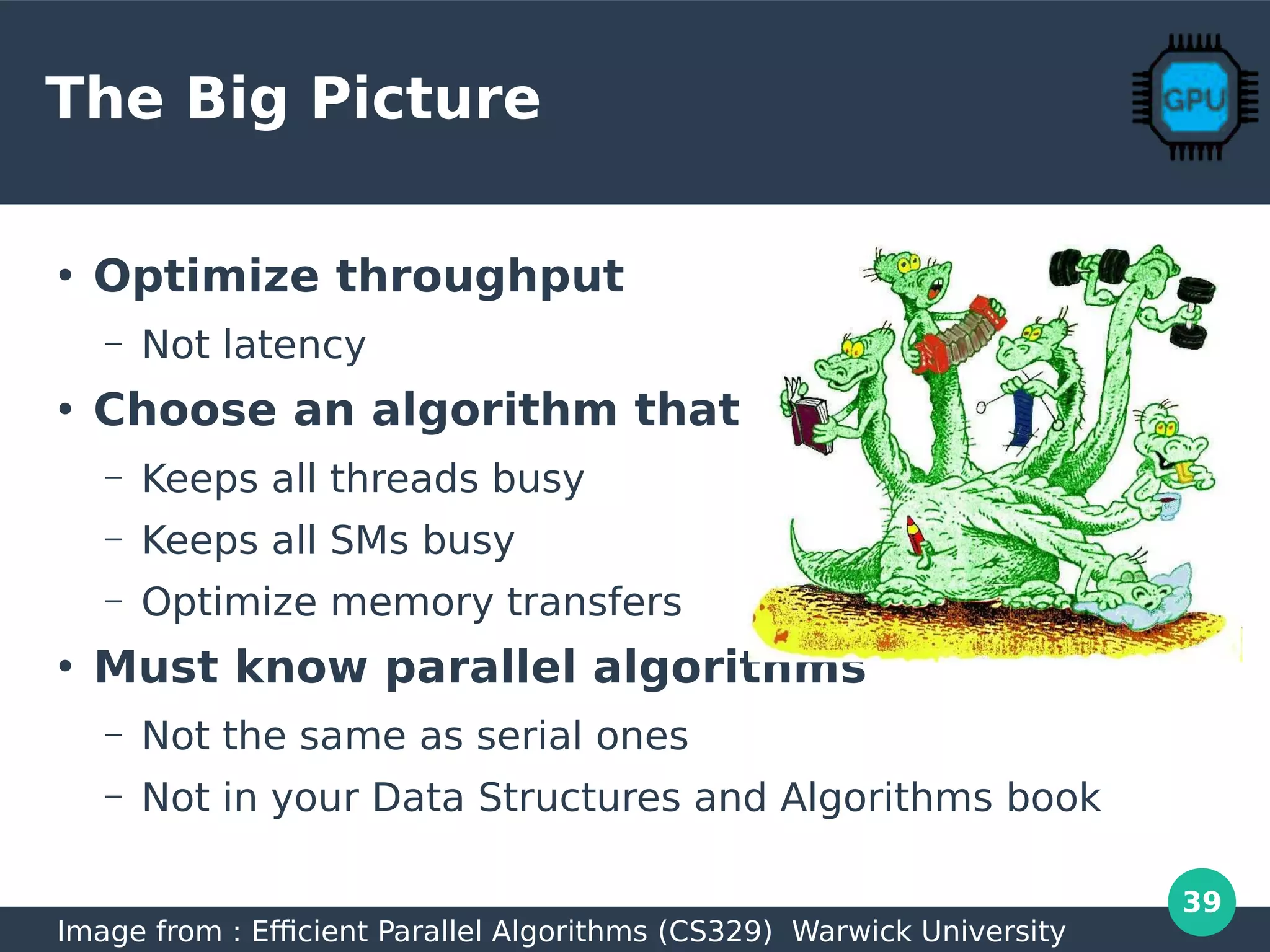 39
The Big Picture
●
Optimize throughput
– Not latency
●
Choose an algorithm that
– Keeps all threads busy
– Keeps all SMs busy
– Optimize memory transfers
●
Must know parallel algorithms
– Not the same as serial ones
– Not in your Data Structures and Algorithms book
Image from : Efficient Parallel Algorithms (CS329) Warwick University
 