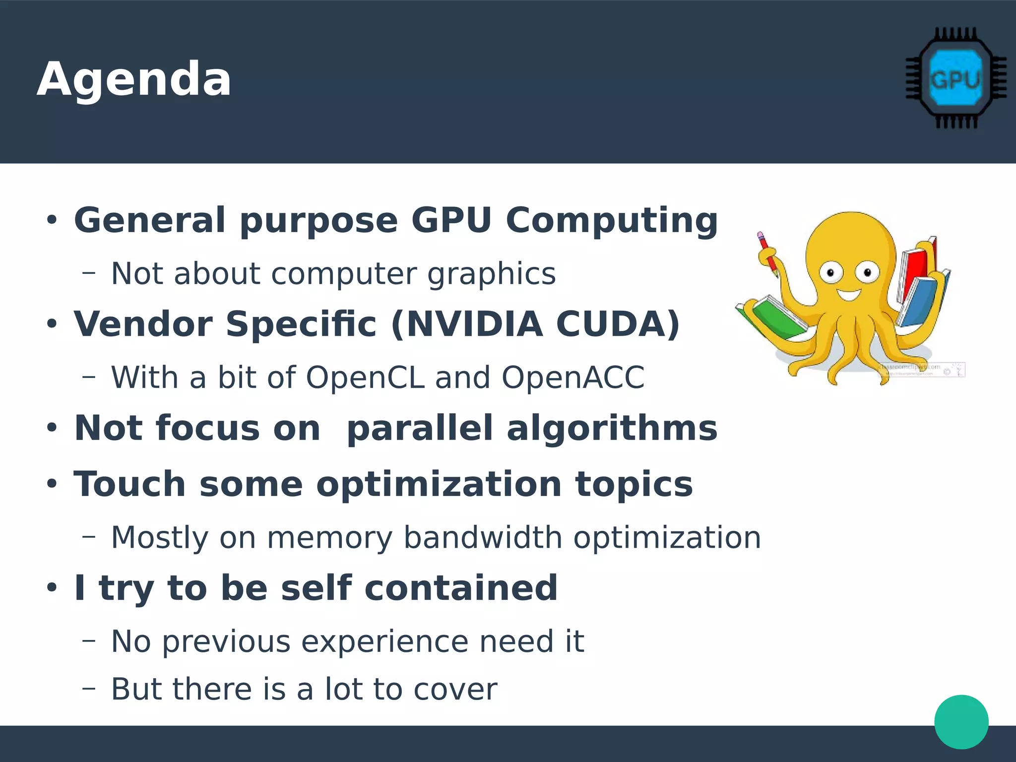 Agenda
●
General purpose GPU Computing
– Not about computer graphics
●
Vendor Specific (NVIDIA CUDA)
– With a bit of OpenCL and OpenACC
●
Not focus on parallel algorithms
●
Touch some optimization topics
– Mostly on memory bandwidth optimization
●
I try to be self contained
– No previous experience need it
– But there is a lot to cover
 