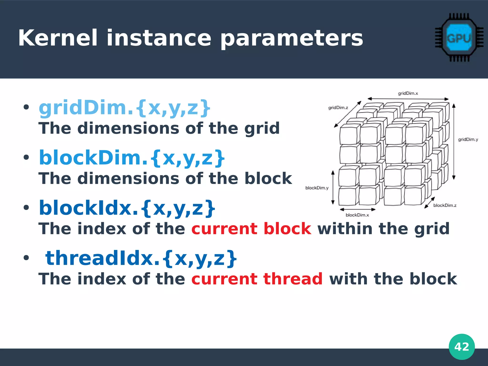 42
Kernel instance parameters
●
gridDim.{x,y,z}
The dimensions of the grid
●
blockDim.{x,y,z}
The dimensions of the block
●
blockIdx.{x,y,z}
The index of the current block within the grid
●
threadIdx.{x,y,z}
The index of the current thread with the block
 