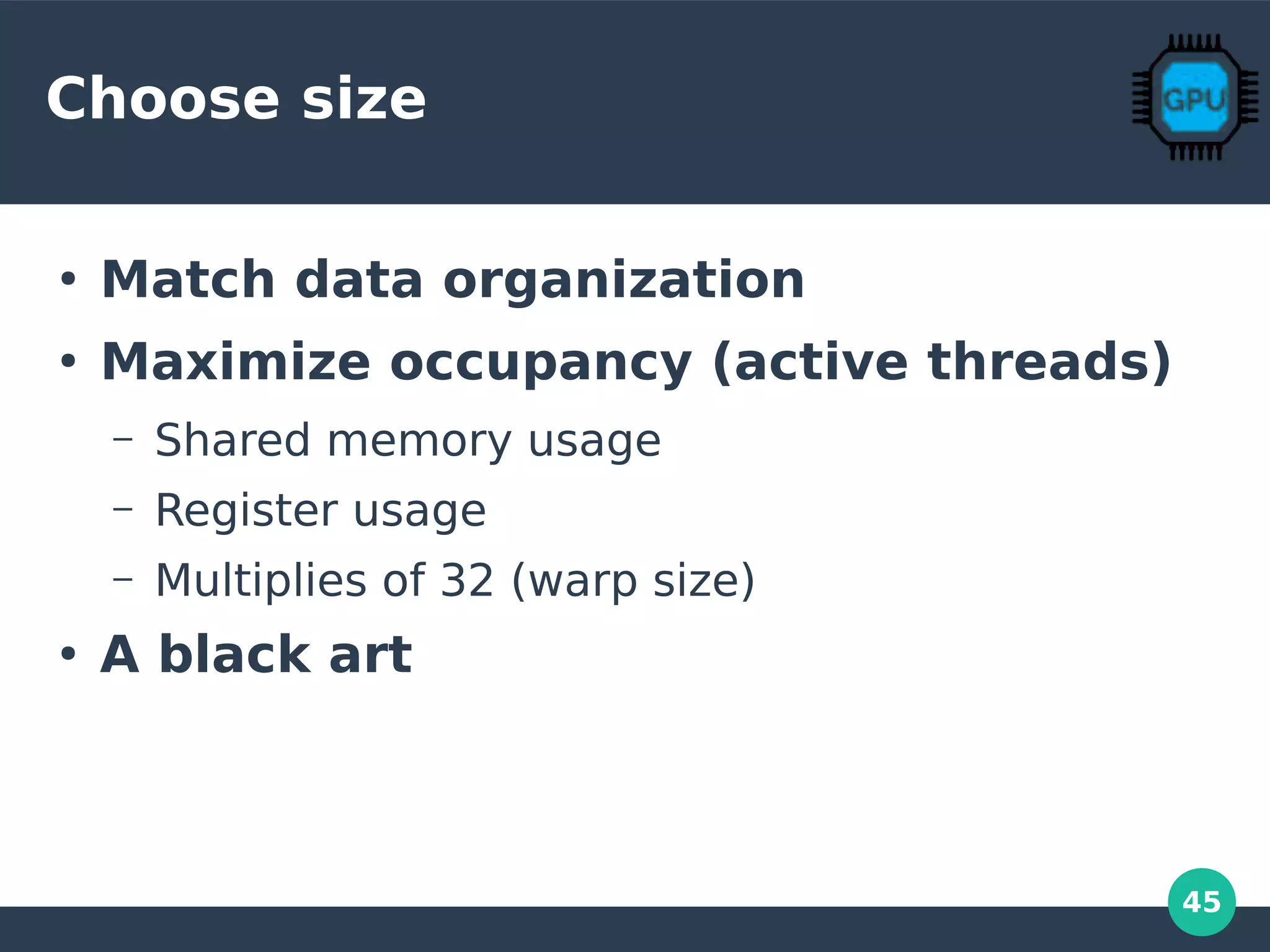 45
Choose size
●
Match data organization
●
Maximize occupancy (active threads)
– Shared memory usage
– Register usage
– Multiplies of 32 (warp size)
●
A black art
 