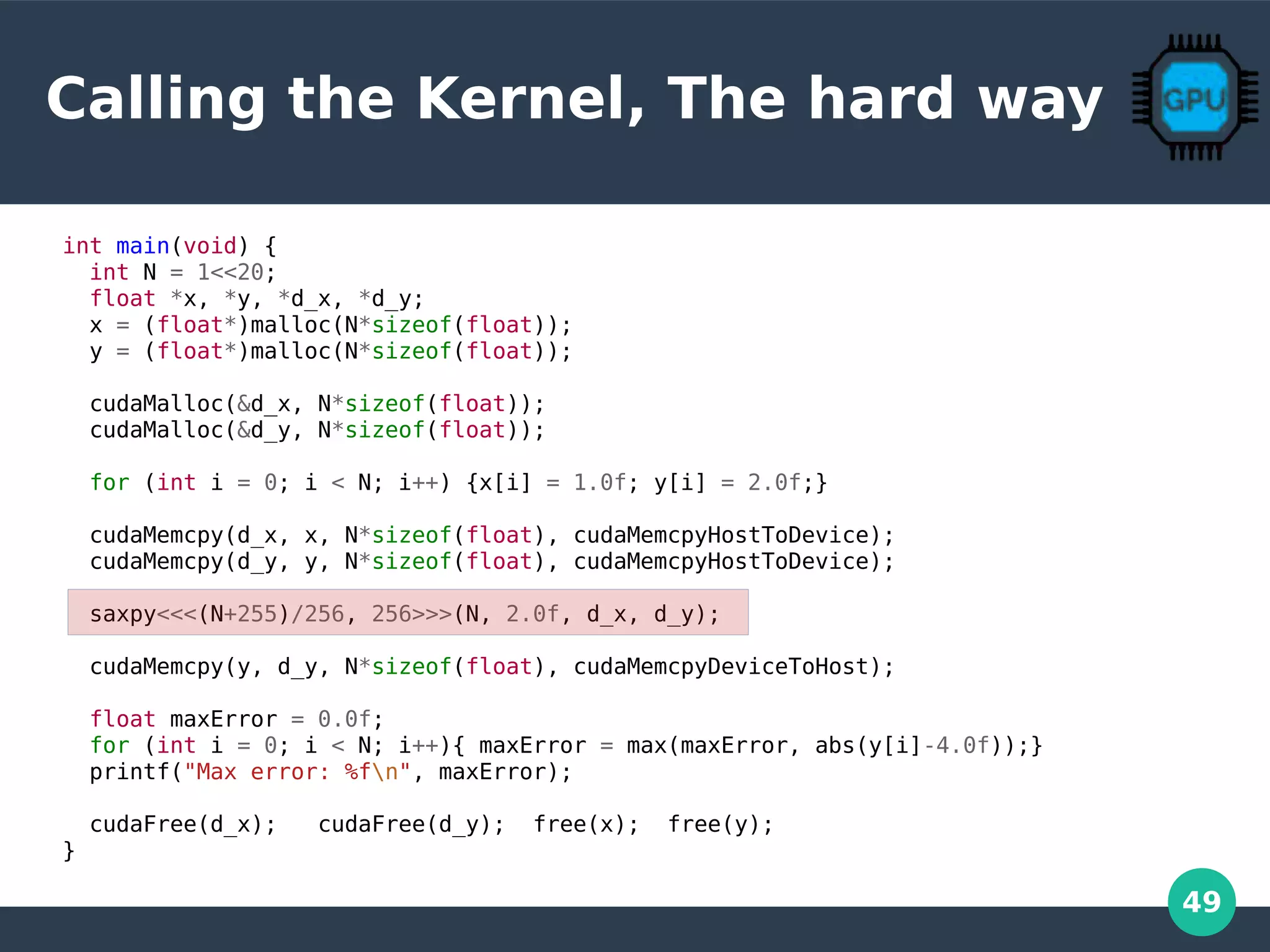 49
Calling the Kernel, The hard way
int main(void) {
int N = 1<<20;
float *x, *y, *d_x, *d_y;
x = (float*)malloc(N*sizeof(float));
y = (float*)malloc(N*sizeof(float));
cudaMalloc(&d_x, N*sizeof(float));
cudaMalloc(&d_y, N*sizeof(float));
for (int i = 0; i < N; i++) {x[i] = 1.0f; y[i] = 2.0f;}
cudaMemcpy(d_x, x, N*sizeof(float), cudaMemcpyHostToDevice);
cudaMemcpy(d_y, y, N*sizeof(float), cudaMemcpyHostToDevice);
saxpy<<<(N+255)/256, 256>>>(N, 2.0f, d_x, d_y);
cudaMemcpy(y, d_y, N*sizeof(float), cudaMemcpyDeviceToHost);
float maxError = 0.0f;
for (int i = 0; i < N; i++){ maxError = max(maxError, abs(y[i]-4.0f));}
printf("Max error: %fn", maxError);
cudaFree(d_x); cudaFree(d_y); free(x); free(y);
}
 